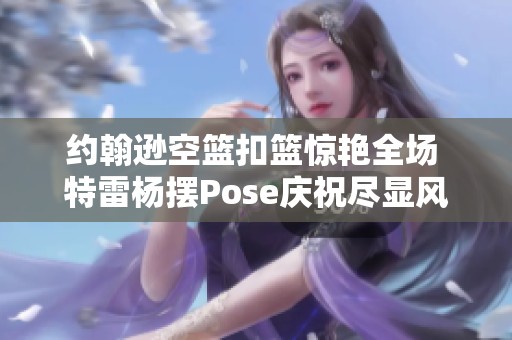 约翰逊空篮扣篮惊艳全场 特雷杨摆Pose庆祝尽显风采