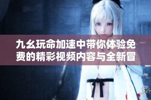 九幺玩命加速中带你体验免费的精彩视频内容与全新冒险！