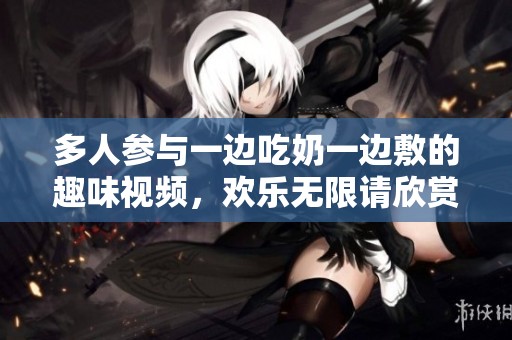 多人参与一边吃奶一边敷的趣味视频，欢乐无限请欣赏