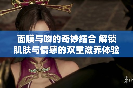 面膜与吻的奇妙结合 解锁肌肤与情感的双重滋养体验