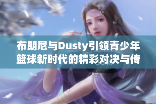 布朗尼与Dusty引领青少年篮球新时代的精彩对决与传奇故事