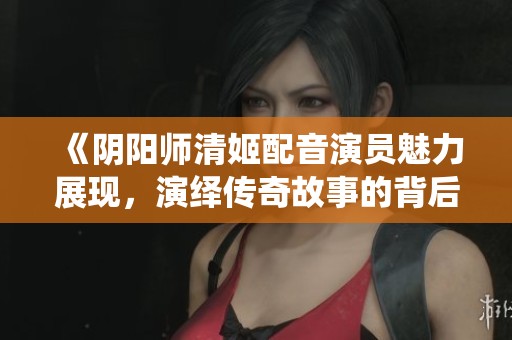 《阴阳师清姬配音演员魅力展现，演绎传奇故事的背后》