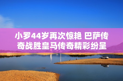 小罗44岁再次惊艳 巴萨传奇战胜皇马传奇精彩纷呈