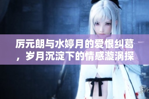 厉元朗与水婷月的爱恨纠葛，岁月沉淀下的情感漩涡探秘