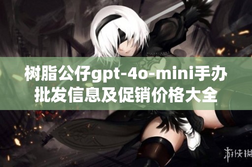 树脂公仔gpt-4o-mini手办批发信息及促销价格大全