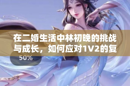 在二婚生活中林初晚的挑战与成长，如何应对1V2的复杂关系