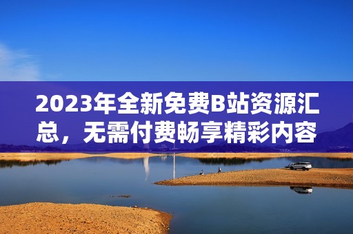 2023年全新免费B站资源汇总，无需付费畅享精彩内容