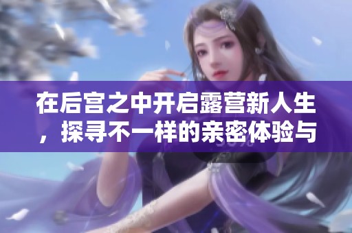 在后宫之中开启露营新人生，探寻不一样的亲密体验与冒险乐趣
