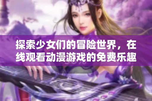 探索少女们的冒险世界，在线观看动漫游戏的免费乐趣与精彩体验