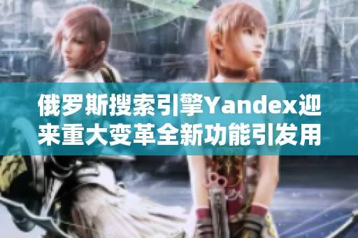 俄罗斯搜索引擎Yandex迎来重大变革全新功能引发用户关注