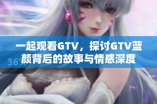 一起观看GTV，探讨GTV蓝颜背后的故事与情感深度