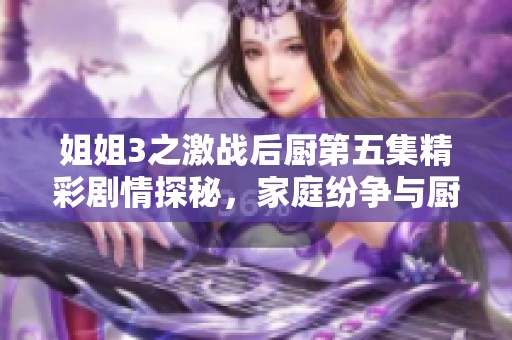 姐姐3之激战后厨第五集精彩剧情探秘，家庭纷争与厨艺对决齐上阵