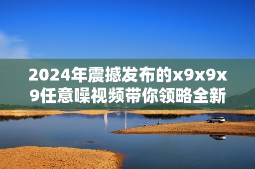 2024年震撼发布的x9x9x9任意噪视频带你领略全新视听盛宴