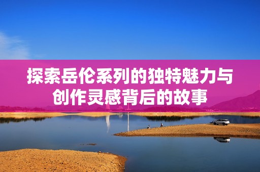 探索岳伦系列的独特魅力与创作灵感背后的故事