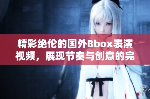 精彩绝伦的国外Bbox表演视频，展现节奏与创意的完美结合