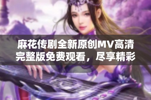 麻花传剧全新原创MV高清完整版免费观看，尽享精彩演出与音乐魅力