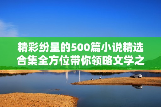 精彩纷呈的500篇小说精选合集全方位带你领略文学之美