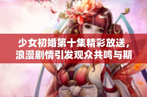 少女初婚第十集精彩放送，浪漫剧情引发观众共鸣与期待