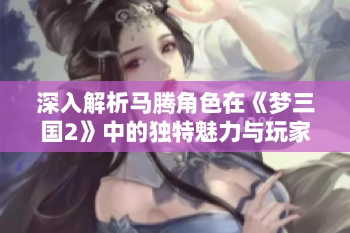 深入解析马腾角色在《梦三国2》中的独特魅力与玩家情感共鸣