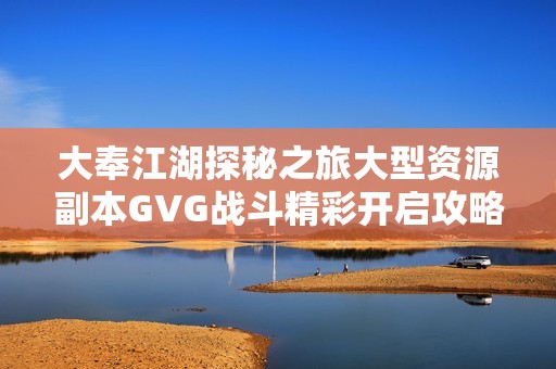 大奉江湖探秘之旅大型资源副本GVG战斗精彩开启攻略分享