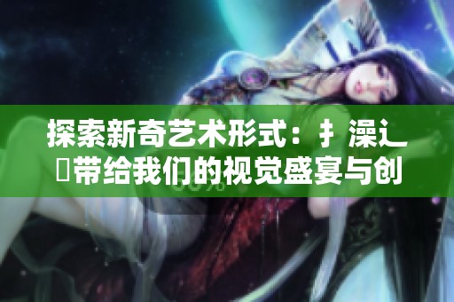 探索新奇艺术形式：扌澡辶畐带给我们的视觉盛宴与创意启迪