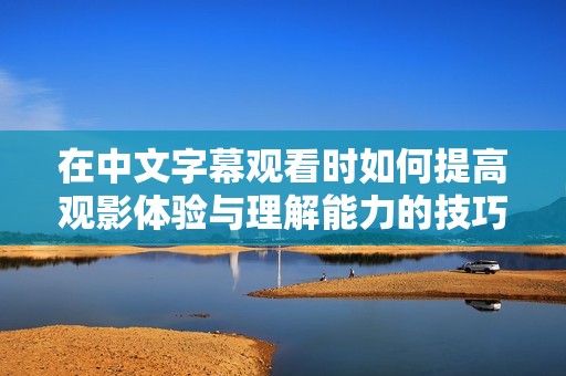 在中文字幕观看时如何提高观影体验与理解能力的技巧分享