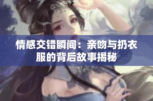 情感交错瞬间：亲吻与扔衣服的背后故事揭秘