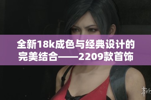 全新18k成色与经典设计的完美结合——2209款首饰推荐