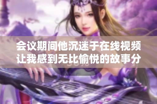 会议期间他沉迷于在线视频让我感到无比愉悦的故事分享