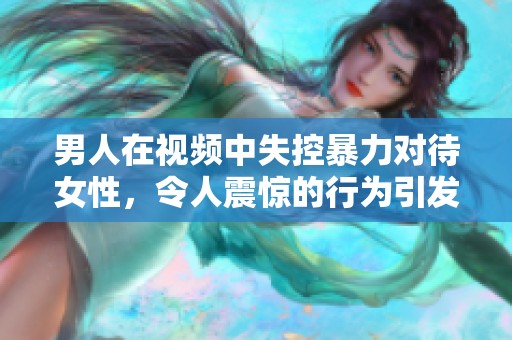 男人在视频中失控暴力对待女性，令人震惊的行为引发社会关注