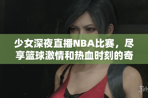 少女深夜直播NBA比赛，尽享篮球激情和热血时刻的奇妙体验