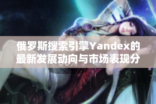 俄罗斯搜索引擎Yandex的最新发展动向与市场表现分析