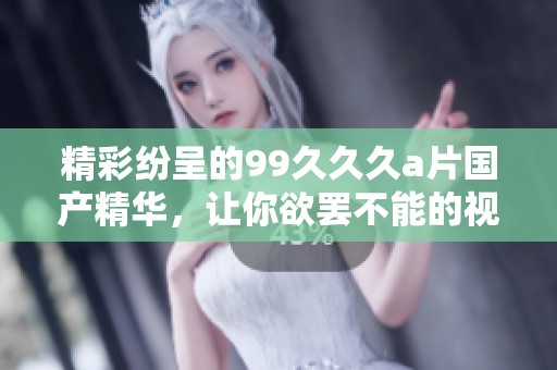 精彩纷呈的99久久久a片国产精华，让你欲罢不能的视觉盛宴体验