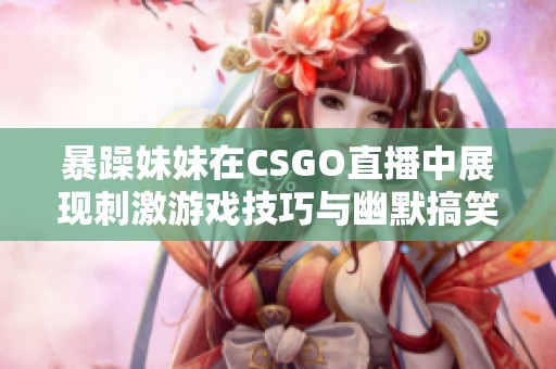 暴躁妹妹在CSGO直播中展现刺激游戏技巧与幽默搞笑瞬间