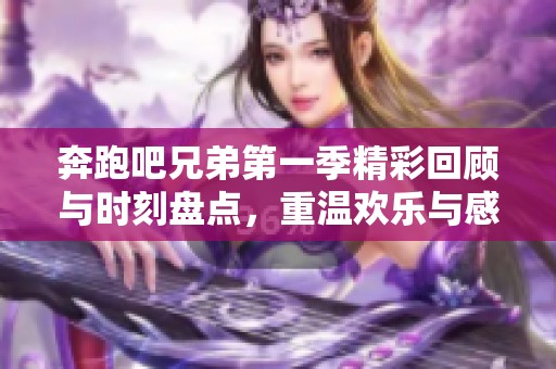 奔跑吧兄弟第一季精彩回顾与时刻盘点，重温欢乐与感动的瞬间