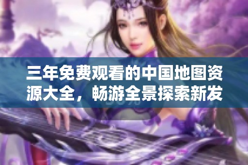 三年免费观看的中国地图资源大全，畅游全景探索新发现