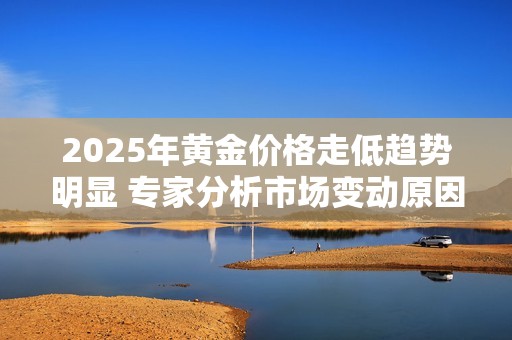 2025年黄金价格走低趋势明显 专家分析市场变动原因与影响