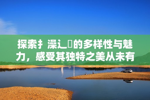 探索扌澡辶畐的多样性与魅力，感受其独特之美从未有过的体验