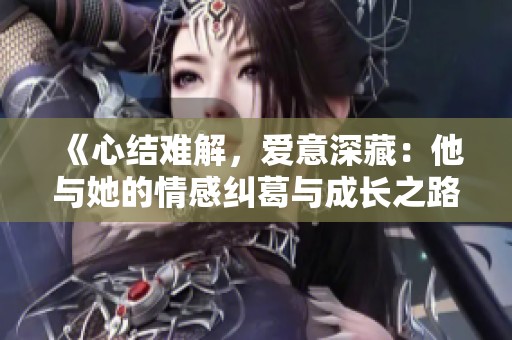 《心结难解，爱意深藏：他与她的情感纠葛与成长之路》