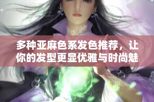 多种亚麻色系发色推荐，让你的发型更显优雅与时尚魅力