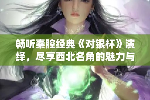 畅听秦腔经典《对银杯》演绎，尽享西北名角的魅力与韵味