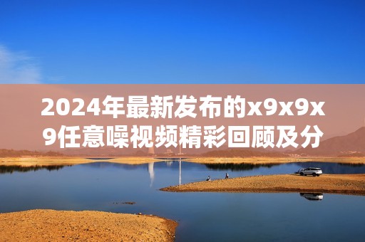 2024年最新发布的x9x9x9任意噪视频精彩回顾及分析分享