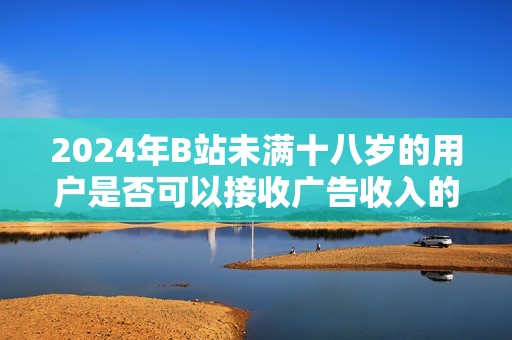 2024年B站未满十八岁的用户是否可以接收广告收入的详细解读与分析