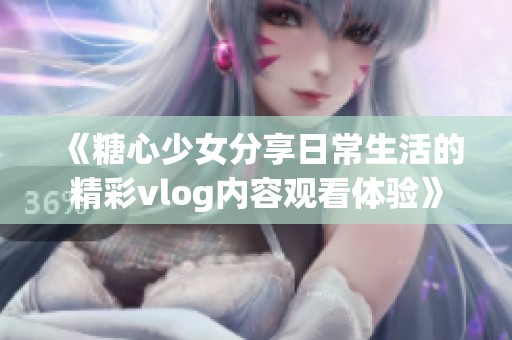 《糖心少女分享日常生活的精彩vlog内容观看体验》