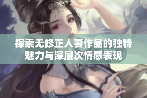 探索无修正人妻作品的独特魅力与深层次情感表现