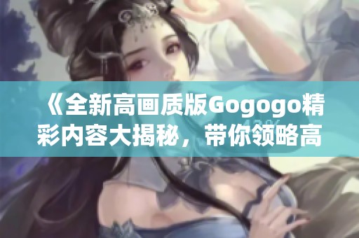 《全新高画质版Gogogo精彩内容大揭秘，带你领略高清视听盛宴》