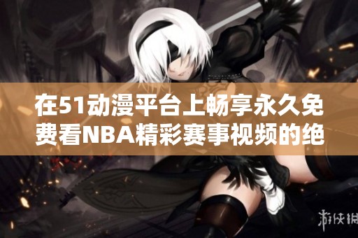 在51动漫平台上畅享永久免费看NBA精彩赛事视频的绝佳体验