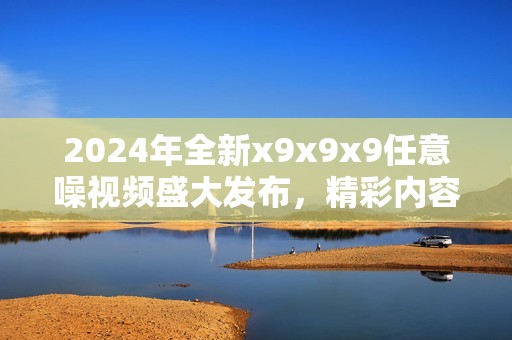 2024年全新x9x9x9任意噪视频盛大发布，精彩内容不容错过