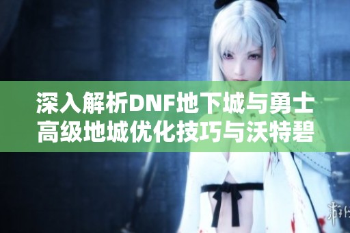 深入解析DNF地下城与勇士高级地城优化技巧与沃特碧策略应用