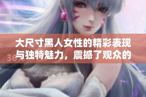 大尺寸黑人女性的精彩表现与独特魅力，震撼了观众的视觉感受